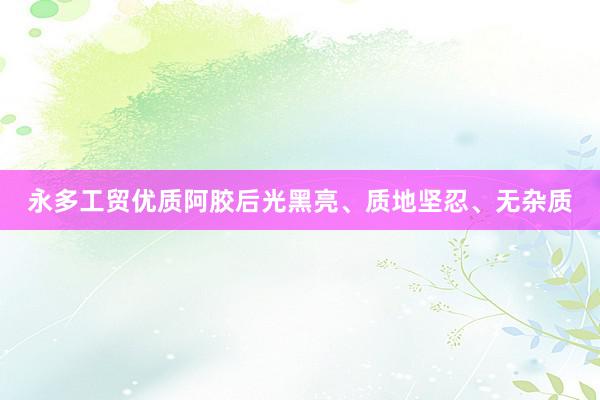 永多工贸优质阿胶后光黑亮、质地坚忍、无杂质